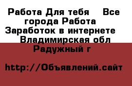 Работа Для тебя  - Все города Работа » Заработок в интернете   . Владимирская обл.,Радужный г.